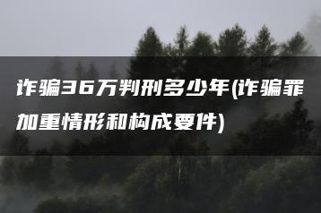 詐騙36萬判刑多少年(詐騙罪加重情形和構成要件)